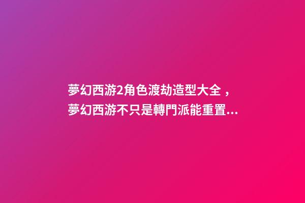 夢幻西游2角色渡劫造型大全，夢幻西游不只是轉門派能重置屬性-第1張-觀點-玄機派